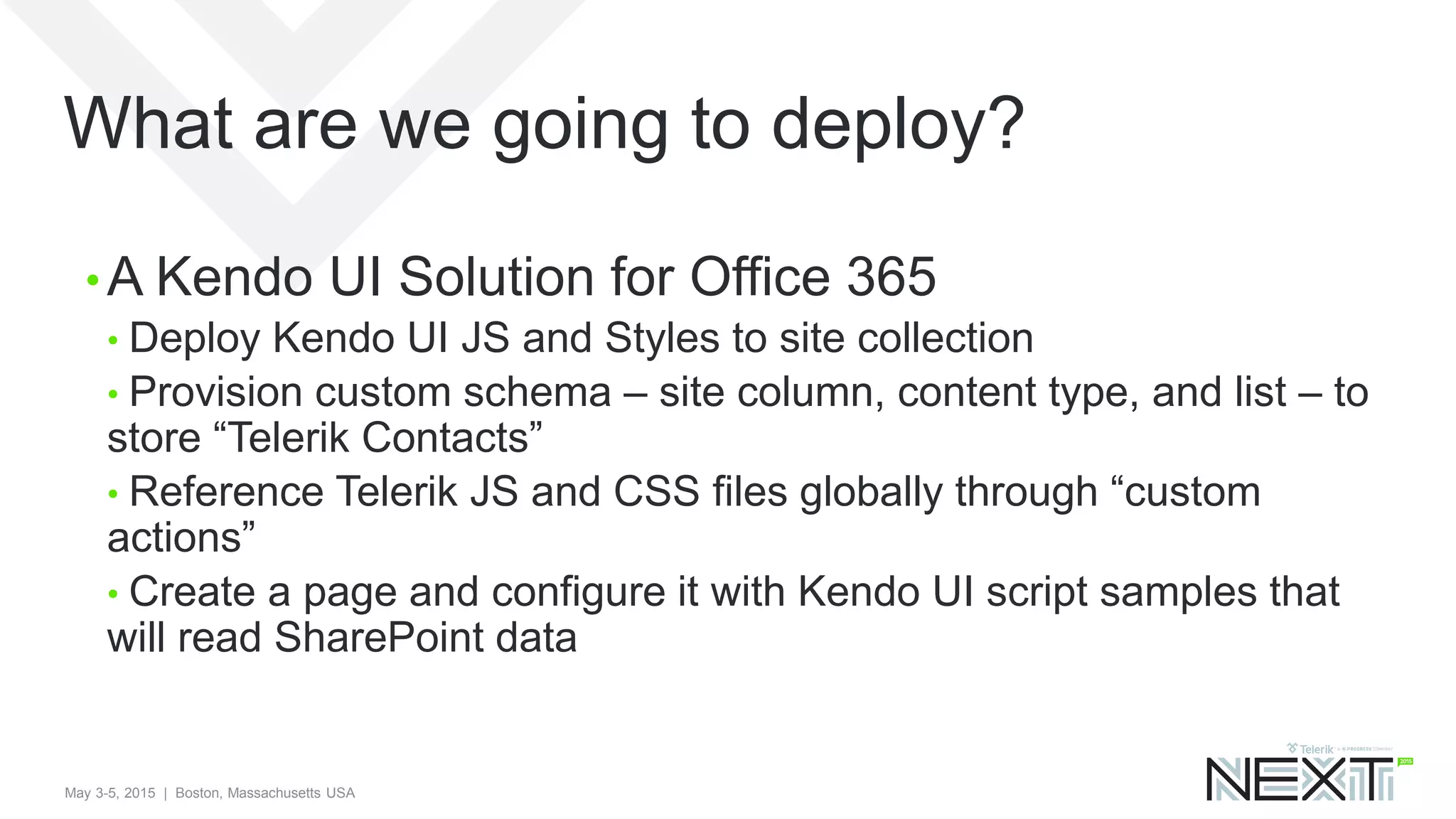 May 3-5, 2015 | Boston, Massachusetts USA
What are we going to deploy?
• A Kendo UI Solution for Office 365
• Deploy Kendo UI JS and Styles to site collection
• Provision custom schema – site column, content type, and list – to
store “Telerik Contacts”
• Reference Telerik JS and CSS files globally through “custom
actions”
• Create a page and configure it with Kendo UI script samples that
will read SharePoint data
 