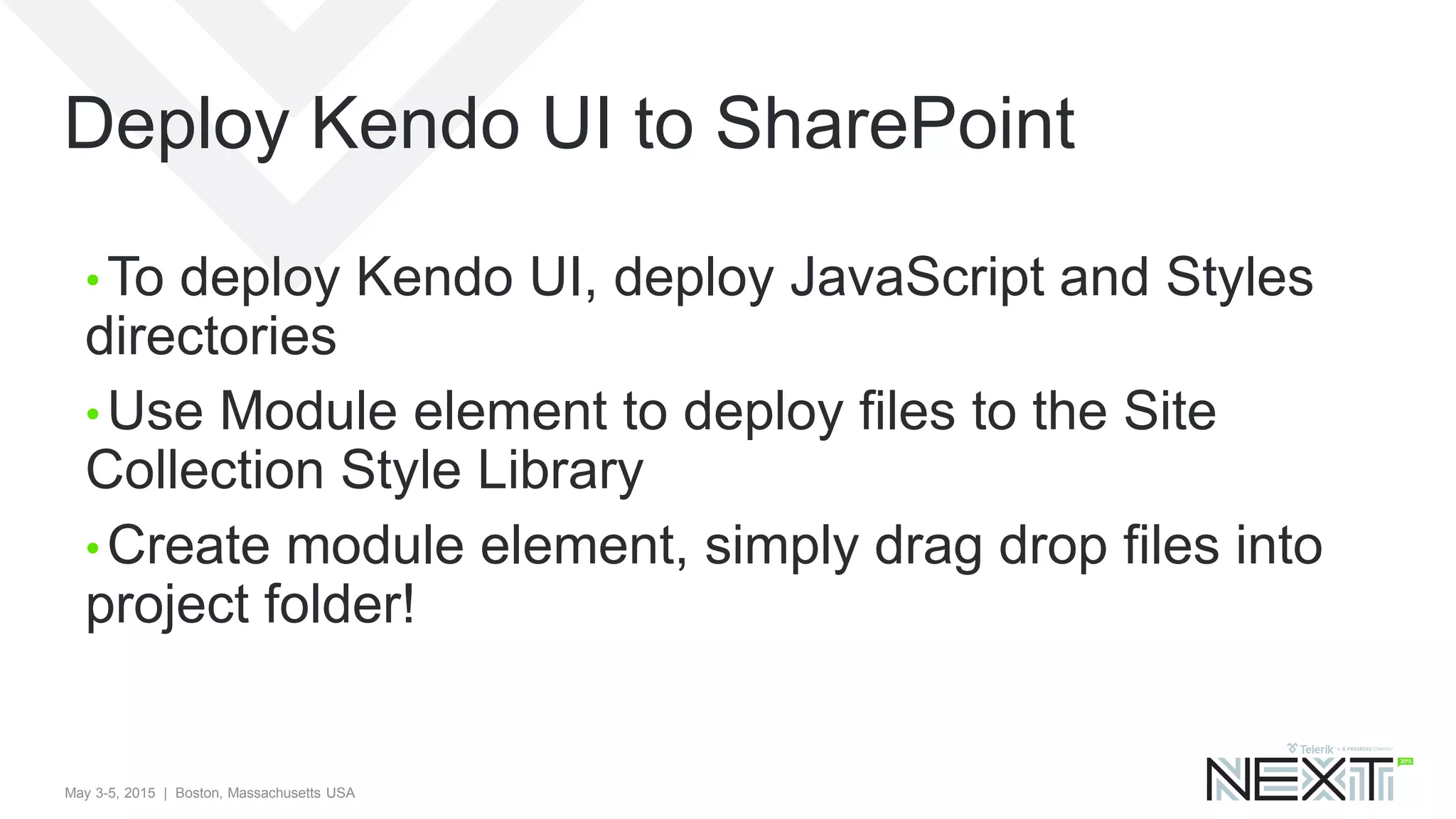 May 3-5, 2015 | Boston, Massachusetts USA
Deploy Kendo UI to SharePoint
• To deploy Kendo UI, deploy JavaScript and Styles
directories
• Use Module element to deploy files to the Site
Collection Style Library
• Create module element, simply drag drop files into
project folder!
 