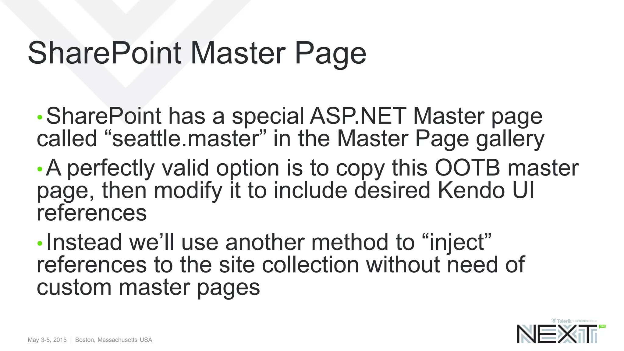 May 3-5, 2015 | Boston, Massachusetts USA
SharePoint Master Page
• SharePoint has a special ASP.NET Master page
called “seattle.master” in the Master Page gallery
• A perfectly valid option is to copy this OOTB master
page, then modify it to include desired Kendo UI
references
• Instead we’ll use another method to “inject”
references to the site collection without need of
custom master pages
 