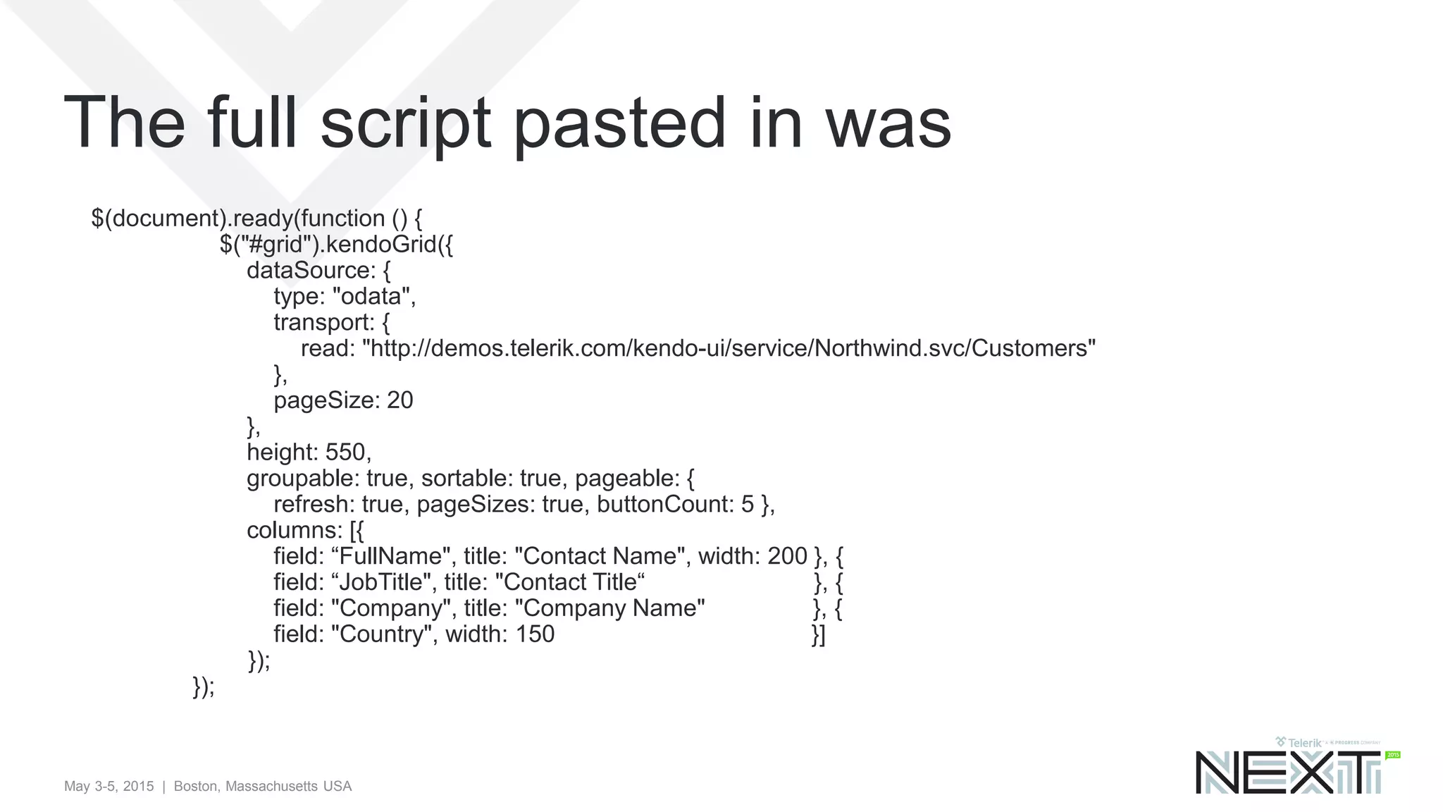 May 3-5, 2015 | Boston, Massachusetts USA
$(document).ready(function () {
$("#grid").kendoGrid({
dataSource: {
type: "odata",
transport: {
read: "http://demos.telerik.com/kendo-ui/service/Northwind.svc/Customers"
},
pageSize: 20
},
height: 550,
groupable: true, sortable: true, pageable: {
refresh: true, pageSizes: true, buttonCount: 5 },
columns: [{
field: “FullName", title: "Contact Name", width: 200 }, {
field: “JobTitle", title: "Contact Title“ }, {
field: "Company", title: "Company Name" }, {
field: "Country", width: 150 }]
});
});
The full script pasted in was
 