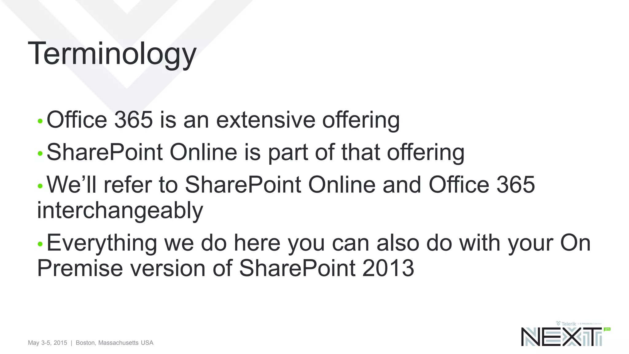 May 3-5, 2015 | Boston, Massachusetts USA
Terminology
• Office 365 is an extensive offering
• SharePoint Online is part of that offering
• We’ll refer to SharePoint Online and Office 365
interchangeably
• Everything we do here you can also do with your On
Premise version of SharePoint 2013
 