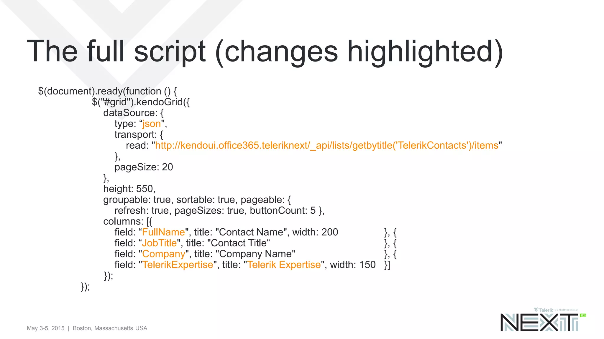 May 3-5, 2015 | Boston, Massachusetts USA
$(document).ready(function () {
$("#grid").kendoGrid({
dataSource: {
type: “json",
transport: {
read: "http://kendoui.office365.teleriknext/_api/lists/getbytitle('TelerikContacts')/items"
},
pageSize: 20
},
height: 550,
groupable: true, sortable: true, pageable: {
refresh: true, pageSizes: true, buttonCount: 5 },
columns: [{
field: “FullName", title: "Contact Name", width: 200 }, {
field: “JobTitle", title: "Contact Title“ }, {
field: "Company", title: "Company Name" }, {
field: "TelerikExpertise", title: "Telerik Expertise", width: 150 }]
});
});
The full script (changes highlighted)
 