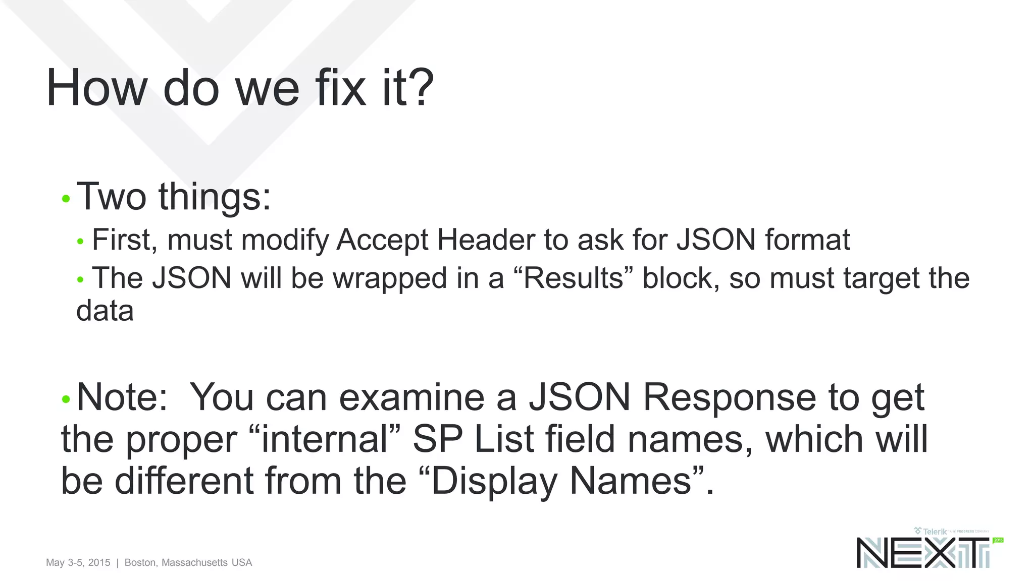 May 3-5, 2015 | Boston, Massachusetts USA
How do we fix it?
• Two things:
• First, must modify Accept Header to ask for JSON format
• The JSON will be wrapped in a “Results” block, so must target the
data
• Note: You can examine a JSON Response to get
the proper “internal” SP List field names, which will
be different from the “Display Names”.
 