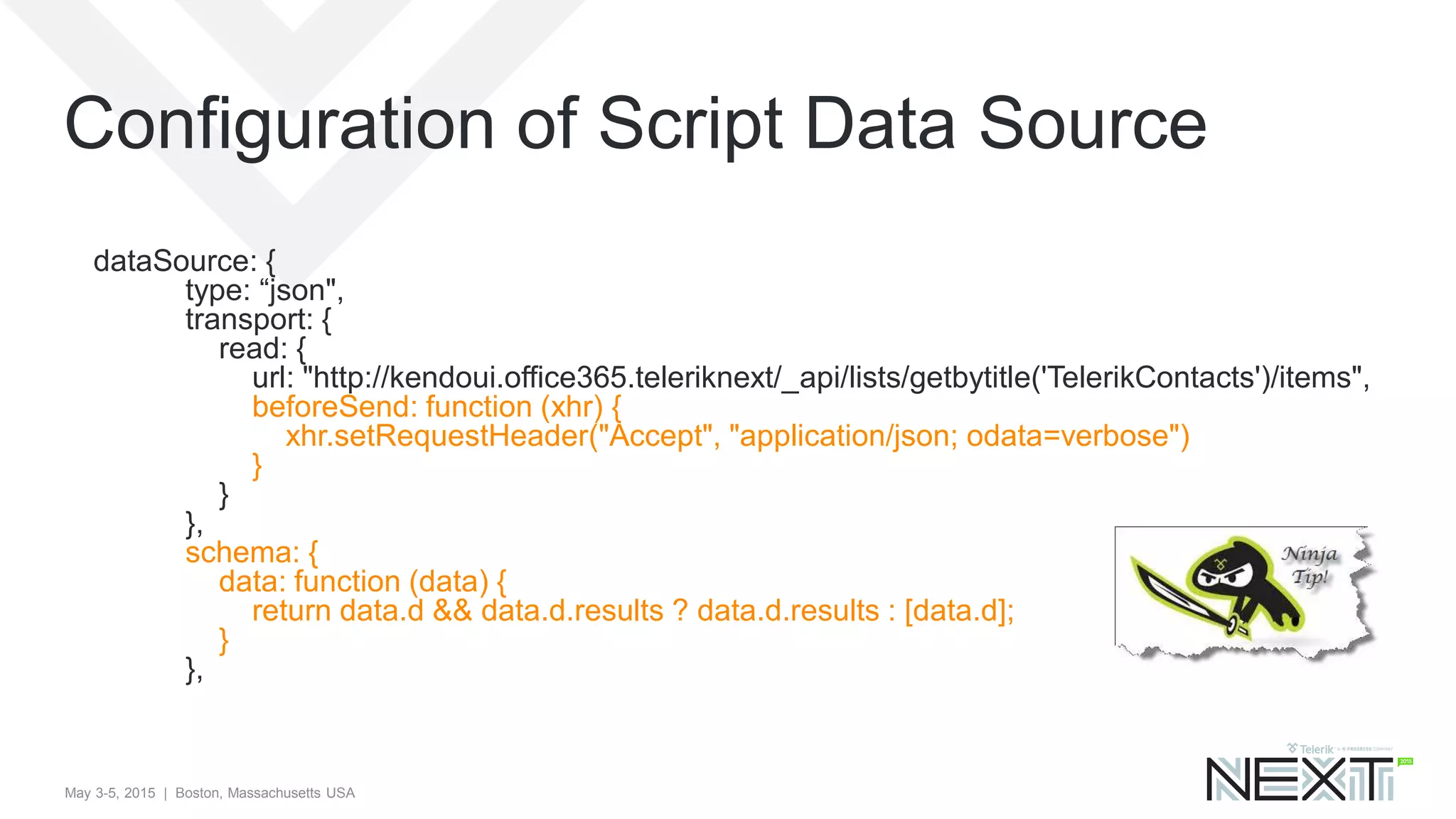 May 3-5, 2015 | Boston, Massachusetts USA
Configuration of Script Data Source
dataSource: {
type: “json",
transport: {
read: {
url: "http://kendoui.office365.teleriknext/_api/lists/getbytitle('TelerikContacts')/items",
beforeSend: function (xhr) {
xhr.setRequestHeader("Accept", "application/json; odata=verbose")
}
}
},
schema: {
data: function (data) {
return data.d && data.d.results ? data.d.results : [data.d];
}
},
 