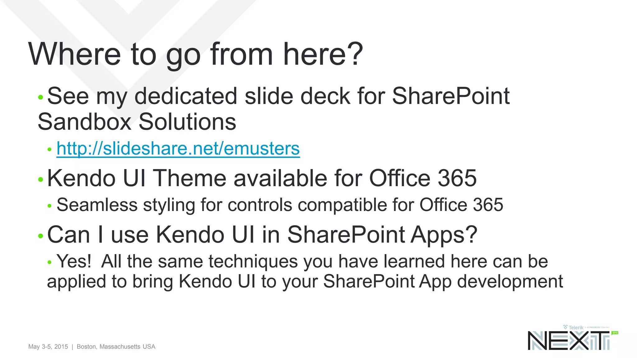 May 3-5, 2015 | Boston, Massachusetts USA
Where to go from here?
• See my dedicated slide deck for SharePoint
Sandbox Solutions
• http://slideshare.net/emusters
• Kendo UI Theme available for Office 365
• Seamless styling for controls compatible for Office 365
• Can I use Kendo UI in SharePoint Apps?
• Yes! All the same techniques you have learned here can be
applied to bring Kendo UI to your SharePoint App development
 