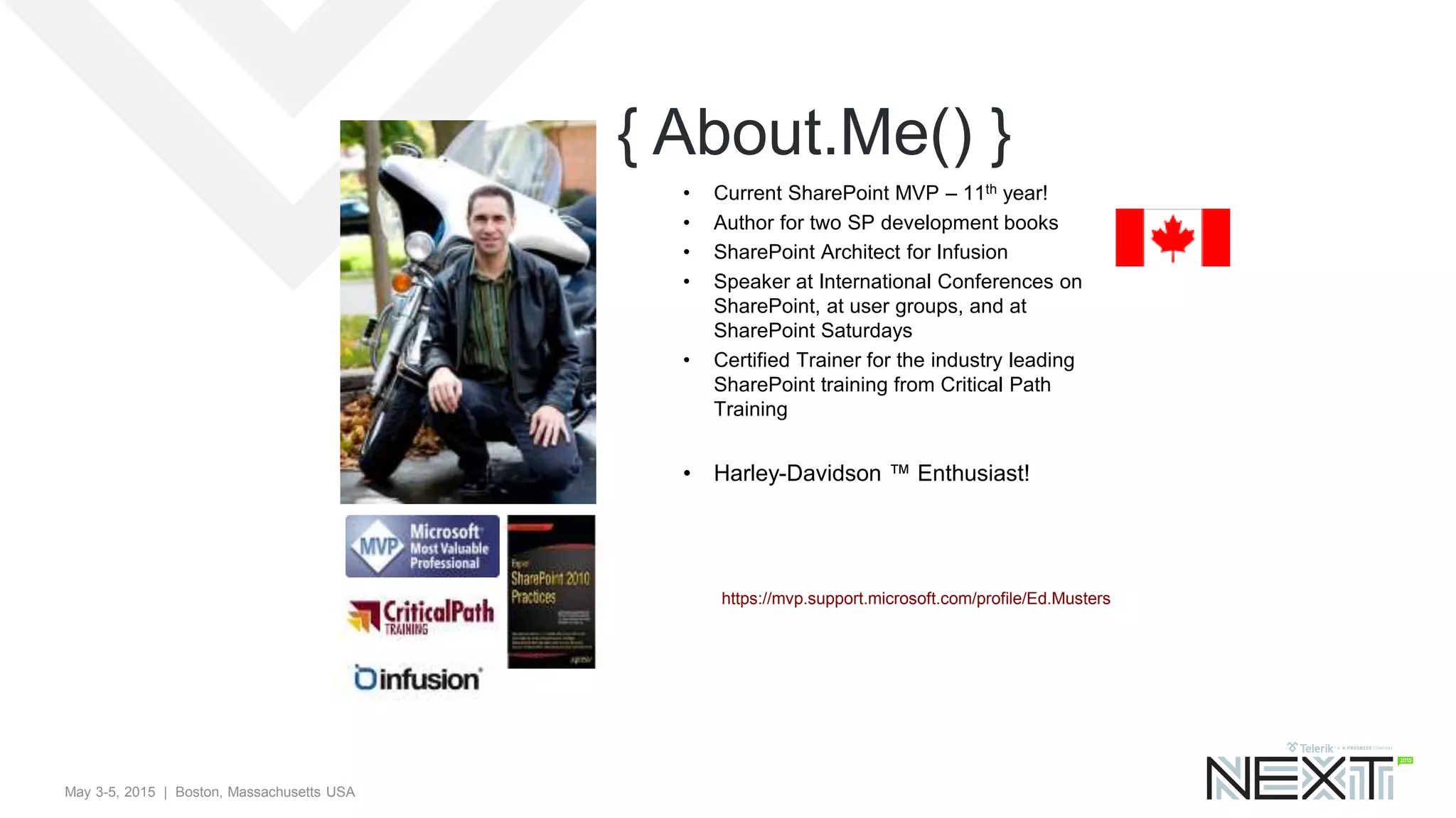 May 3-5, 2015 | Boston, Massachusetts USA
{ About.Me() }
https://mvp.support.microsoft.com/profile/Ed.Musters
• Current SharePoint MVP – 11th year!
• Author for two SP development books
• SharePoint Architect for Infusion
• Speaker at International Conferences on
SharePoint, at user groups, and at
SharePoint Saturdays
• Certified Trainer for the industry leading
SharePoint training from Critical Path
Training
• Harley-Davidson ™ Enthusiast!
 