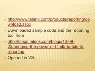  http://www.telerik.com/products/reporting/do
wnload.aspx
 Downloaded sample code and the reporting
tool from
 http://blogs.telerik.com/blogs/13-09-
23/bringing-the-power-of-html5-to-telerik-
reporting
 Opened in VS...
 