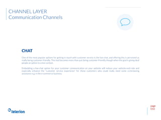page
010
One of the most popular options for getting in touch with customer service is the live-chat, and offering this is perceived as
really being customer-friendly. This tool becomes more than just being customer-friendly though when the goal is giving deaf
people an option to a live-contact.
Embedding a live-chat option for your customer communication on your website will reduce your website-exit-rate and
especially enhance the “customer service experience” for those customers who could really need some co-browsing
assistance e.g. in the e-commerce business.
CHAT
CHANNEL LAYER
Communication Channels
 