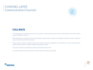 page
012
The merging of Lync with Skype Business has resulted in a large amount of users that can directly talk to each other without
using the telephone network.
Offering the option of getting in touch through Skype-for-Business, you will be increasing the comfort of all those customers
of yours that are part of that community.
These customers will be enabled to access the customer services provided by your enterprise in a very comfortable way,
without interrupting their regular workflow and working routines.
The communication is based Skype-to-Skype and therefore free of cost.
Currently, the Skype-for-Business Service within telerion is limited to audio calls.
CALL BACK
CHANNEL LAYER
Communication Channels
 