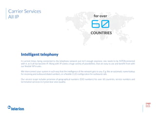 page
015
In current times, being connected to the telephone network just isn’t enough anymore; one needs to be INTERconnected
with it, as it all has become IP. Along with IP comes a huge variety of possibilities, that are easy to use and benefit from with
our flexible SIP trunks.
We interconnect your system in such way that the intelligence of the network gets to you. E.g. like an automatic name-lookup
for incoming and outbound dialed numbers, or a flexible CLID configuration for outbound calls.
Our service scope includes provision of geographical numbers (DID numbers) for over 60 countries, service numbers and
termination services in crystal clear voice quality.
Intelligent telephony
Carrier Services
All IP
 