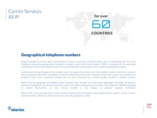 page
016
Being reachable for a local caller from Germany, Europe or overseas, no matter where you are taking that call. This is the
challenge mastered by geographical telephone numbers, which are virtual numbers (DID’s), composed of the same digit
combination that has to be dialed to reach the corresponding local destination in the traditional telephone network.
Callers within the local region of this number reach it at regular local rates, even if the number connects them to a customer
service located on the other hemisphere. Or just the other way around, and customers living in the country your enterprise is
located in call a local corporate number, but are then connected to a native speaker located in another country.
Apart from this geographical flexibility, these numbers have another real interesting advantage: a flexible and dynamic
capacity management. You decide how many concurrent calls are allowed on one number. This allows for a flexible managing
of volume fluctuations, as your virtual number is not subject to physical capacity limitations.
Please refer to our coverage list to check out which destinations and number types (regular phone number, service number,
national number, toll free) in which country are currently available as a DID.
Geographical telephone numbers
Carrier Services
All IP
 