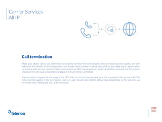 page
018
Make your phone calls to any destination around the world at the best possible rates and amazing voice quality, and with
individual and flexible CLID configuration: you decide, which number is being displayed on the called party’s phone when
receiving a call from your systems. Connection is done via SIP trunking without capacity limitations, meaning that the number
of concurrent calls your corporation can place at the same time is unlimited.
You are neither charged for the usage of the SIP trunk, nor for the channel capacity or the provision of the service itself. The
only cost that applies is the termination cost, on a per minute basis (60/60 billing step). Depending on the volumes you
terminate, also a billing step 1/1 can be discussed.
Call termination
Carrier Services
All IP
 