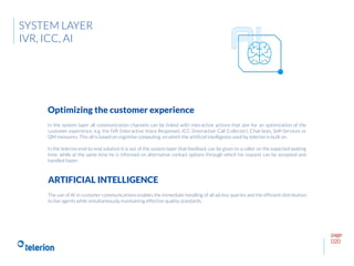page
020
In the system layer all communication channels can be linked with interactive actions that aim for an optimization of the
customer experience, e.g. the IVR (Interactive Voice Response), ICC (Interactive Call Collector), Chat-bots, Self-Services or
QM measures. This all is based on cognitive computing, on which the artificial intelligence used by telerion is built on.
In the telerion end-to-end solution it is out of the system layer that feedback can be given to a caller on the expected waiting
time, while at the same time he is informed on alternative contact options through which his request can be accepted and
handled faster.
Optimizing the customer experience
SYSTEM LAYER
IVR, ICC, AI
The use of AI in customer communications enables the immediate handling of all ad-hoc queries and the efficient distribution
to live agents while simultaneously maintaining effective quality standards.
ARTIFICIAL INTELLIGENCE
 