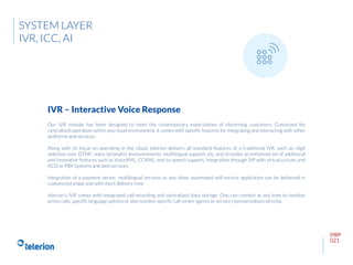 page
021
Our IVR module has been designed to meet the contemporary expectations of discerning customers. Conceived for
centralized operation within any cloud environment, it comes with specific features for integrating and interacting with other
platforms and services.
Along with its focus on operating in the cloud, telerion delivers all standard features of a traditional IVR, such as: digit
selection over DTMF, voice (prompts) announcements, multilingual support, etc. and provides an enhanced set of additional
and innovative features such as VoiceXML, CCXML, text to speech support, integration through SIP with virtual circuits and
ACD or PBX Systems and web services.
Integration of a payment server, multilingual services or any other automated self-service application can be delivered in
customized shape and with short delivery time.
telerion’s IVR comes with integrated call recording and centralized data storage. One can connect at any time to monitor
active calls, specific language options or also monitor specific call center agents or service representatives directly.
IVR – Interactive Voice Response
SYSTEM LAYER
IVR, ICC, AI
 