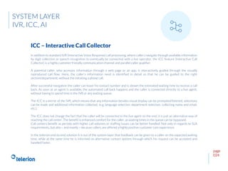 page
024
In addition to standard IVR (Interactive Voice Response) call processing, where callers navigate through available information
by digit collection or speech recognition to eventually be connected with a live operator, the ICC feature (Interactive Call
Collector) is a highly customer friendly communication channel and parallel caller qualifier.
A potential caller, who accesses information through a web page or an app, is interactively guided through the visually
reproduced call flow. Here, the caller’s information need is identified in detail so that he can be guided to the right
section/department, without the initiating a phone call.
After successful navigation the caller can leave his contact number and is shown the estimated waiting time to receive a call
back. As soon as an agent is available, the automated call back happens and the caller is connected directly to a live agent,
without having to spend time in the IVR or any waiting queue.
The ICC is a mirror of the IVR, which means that any information besides visual display can be prompted/listened, selections
can be made and additional information collected, (e.g. language selection, department selection, collecting name and email,
etc.).
The ICC does not change the fact that the caller will be connected to the live agent on the end; it is just an alternative way of
reaching the call center. The benefit is enhanced comfort for the caller, as waiting times in the queue can be bypassed.
Call centers benefit as periods with higher call volumes or staffing issues can be better handled. Not only in regards to SLA
requirements, but also – and mainly – because callers are offered a highly positive customer care experience.
In the telerion end-to-end solution it is out of the system layer that feedback can be given to a caller on the expected waiting
time, while at the same time he is informed on alternative contact options through which his request can be accepted and
handled faster.
ICC – Interactive Call Collector
SYSTEM LAYER
IVR, ICC, AI
 