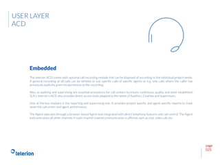 page
025
The telerion ACD comes with optional call recording module that can be disposed of according to the individual project needs.
A general recording of all calls can be defined or just specific calls of specific agents or e.g. only calls where the caller has
previously explicitly given his permission to the recording.
Also, as auditing and supervising are essential procedures for call centers to ensure continuous quality and meet established
SLA’s, telerion’s ACD also provides direct access tools adapted to the needs of Auditors, Coaches and Supervisors.
One of the key modules is the reporting and supervising one. It provides project specific and agent specific reports to track
down the call center and agent performance.
The Agent operates through a browser based Agent tool integrated with direct telephony features and call control. The Agent
tool centralizes all other channels if multi-channel channel communication is offered, such as chat, video call, etc.
Embedded
USER LAYER
ACD
 