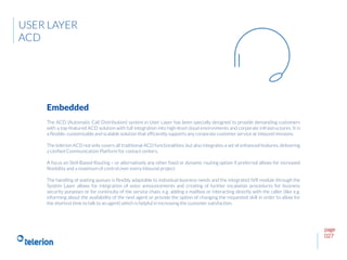 page
027
The ACD (Automatic Call Distribution) system in User Layer has been specially designed to provide demanding customers
with a top-featured ACD solution with full integration into high-level cloud environments and corporate infrastructures. It is
a flexible, customizable and scalable solution that efficiently supports any corporate customer service at inbound missions.
The telerion ACD not only covers all traditional ACD functionalities, but also integrates a set of enhanced features, delivering
a Unified Communication Platform for contact centers.
A focus on Skill-Based-Routing – or alternatively any other fixed or dynamic routing option if preferred allows for increased
flexibility and a maximum of control over every inbound project.
The handling of waiting queues is flexibly adaptable to individual business needs and the integrated IVR module through the
System Layer allows for integration of voice announcements and creating of further escalation procedures for business
security purposes or for continuity of the service chain, e.g. adding a mailbox or interacting directly with the caller (like e.g.
informing about the availability of the next agent or provide the option of changing the requested skill in order to allow for
the shortest time to talk to an agent) which is helpful in increasing the customer satisfaction.
Embedded
USER LAYER
ACD
 