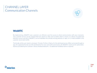 page
06
By implementing a WebRTC your customers are offered a cost-free access to direct communication with your enterprise.
Your customer service can be reached either per speech or video, but no matter which is chosen, it is always encrypted and
therefore secure and safe. A WebRTC can be embedded into already existing websites or apps, or it is made available to the
customer via an external link.
Technically, all the user needs is a browser: Chrome, Firefox or Opera, for the web-based access. When accessing through an
app, the supported formats are iOS and Android. For voice and audio transmission, the WebRTC reverts to the audio/video-
features provided by the customer’s device (headset/webcam) – no additional installation work is required.
WebRTC
CHANNEL LAYER
Communication Channels
 