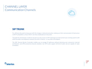 page
07
For all those who want to keep pace with the changes in telecommunication, making sure their communication infrastructure
is All-IP-compatible is a must. And it’s not that complicated as it may seem.
Through the channel layer in telerion we give you easy access to SIP-trunks that can interconnect your existing systems with
all the providers and telephony networks you wish or need to – or any other SIP endpoint
The SBC (Session Border Controller) enables you to manage IP addresses without disclosing your enterprise’s Internet
architecture, and VPN-connections become obsolete. Our SIP-trunks support all kind of codec and are capable of codec
translation.
SIP TRUNK
CHANNEL LAYER
Communication Channels
 