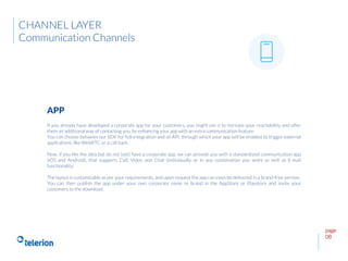 page
08
If you already have developed a corporate app for your customers, you might use it to increase your reachability and offer
them an additional way of contacting you, by enhancing your app with an extra communication feature.
You can choose between our SDK for full-integration and an API, through which your app will be enabled to trigger external
applications, like WebRTC or a call back.
Now, if you like the idea but do not (yet) have a corporate app, we can provide you with a standardized communication app
(iOS and Android), that supports Call, Video and Chat (individually or in any combination you wish) as well as E-mail
functionality.
The layout is customizable as per your requirements, and upon request the app can even be delivered in a brand-free version.
You can then publish the app under your own corporate name or brand in the AppStore or Playstore and invite your
customers to the download.
APP
CHANNEL LAYER
Communication Channels
 