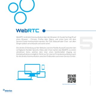 5
WebRTC ist direkte Kommunikation über den Browser. Ihr Kunde hat Zugriff auf
einen Browser - Chrome, Firefox oder Opera, und schon kann mit dem
Service-Center kommuniziert werden. Per Call, Videocall oder Chat - vor allen
Dingen jedoch verschlüsselt und somit sicher.
Die direkte Einbindung auf der Website und eine ﬂexible Auswahl zwischen den
verfügbaren Kanälen Sprache, Video oder Chat machen das WebRTC zu einem
attraktiven Extra, welches dem User einen komfortablen Zugang zur
Kontaktaufnahme ermöglicht. Nicht nur für interne Firmenkommunikation auch
für die direkte Kommunikation zwischen Endkunden und einem Service-Center.
WebRTC
http://www.telerion.com/webrtc
 
