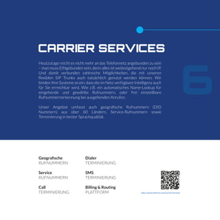 6
CARRIER SERVICES
Heutzutage reicht es nicht mehr an das Telefonnetz angebunden zu sein
– man muss EINgebunden sein, denn alles ist weitestgehend nur noch IP.
Und damit verbunden zahlreiche Möglichkeiten, die mit unseren
ﬂexiblen SIP Trunks auch tatsächlich genutzt werden können. Wir
binden Ihre Systeme so ein, dass die im Netz verfügbare Intelligenz auch
für Sie erreichbar wird. Wie z.B. ein automatisches Name-Lookup für
eingehende und gewählte Rufnummern, oder frei einstellbare
Rufnummernerkennung bei ausgehenden Anrufen.
Unser Angebot umfasst auch geograﬁsche Rufnummern (DID
Nummern) aus über 60 Ländern, Service-Rufnummern sowie
Terminierung in bester Sprachqualität.
Geografische
RUFNUMMERN
Service
RUFNUMMERN
Call
TERMINIERUNG
Dialer
TERMINIERUNG
SMS
TERMINIERUNG
Billing & Routing
PLATTFORM http://www.telerion.com/carrierservices
 