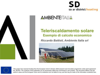Teleriscaldamento solare
Esempio di calcolo economico
Riccardo Battisti, Ambiente Italia srl
This project has received funding from the European Union's Horizon 2020 research and innovation programme under grant agreement
No. 691624. The contents of this publication do not necessarily reflect the Commission's own position. The document reflects only the
author's views and the European Union and its institutions are not liable for any use that may be made of the information contained here
 