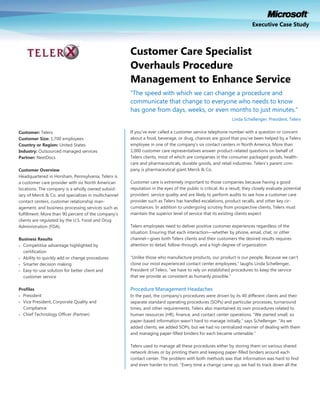Executive Case Study



                                                      Customer Care Specialist
                                                      Overhauls Procedure
                                                      Management to Enhance Service
                                                      “The speed with which we can change a procedure and
                                                      communicate that change to everyone who needs to know
                                                      has gone from days, weeks, or even months to just minutes.”
                                                                                                              Linda Schellenger, President, Telerx

Customer: Telerx                                      If you‟ve ever called a customer service telephone number with a question or concern
Customer Size: 1,700 employees                        about a food, beverage, or drug, chances are good that you‟ve been helped by a Telerx
Country or Region: United States                      employee in one of the company‟s six contact centers in North America. More than
Industry: Outsourced managed services                 1,000 customer care representatives answer product-related questions on behalf of
Partner: NextDocs                                     Telerx clients, most of which are companies in the consumer packaged goods, health-
                                                      care and pharmaceuticals, durable goods, and retail industries. Telerx‟s parent com-
Customer Overview                                     pany is pharmaceutical giant Merck & Co.
Headquartered in Horsham, Pennsylvania, Telerx is
a customer care provider with six North American      Customer care is extremely important to those companies because having a good
locations. The company is a wholly owned subsid-      reputation in the eyes of the public is critical. As a result, they closely evaluate potential
iary of Merck & Co. and specializes in multichannel   providers‟ service quality and are likely to perform audits to see how a customer care
contact centers, customer relationship man-           provider such as Telerx has handled escalations, product recalls, and other key cir-
agement, and business processing services such as     cumstances. In addition to undergoing scrutiny from prospective clients, Telerx must
fulfillment. More than 90 percent of the company‟s    maintain the superior level of service that its existing clients expect.
clients are regulated by the U.S. Food and Drug
Administration (FDA).                                 Telerx employees need to deliver positive customer experiences regardless of the
                                                      situation. Ensuring that each interaction—whether by phone, email, chat, or other
Business Results                                      channel—gives both Telerx clients and their customers the desired results requires
 Competitive advantage highlighted by                attention to detail, follow-through, and a high degree of organization.
  certification
 Ability to quickly add or change procedures         “Unlike those who manufacture products, our product is our people. Because we can‟t
 Smarter decision making                             clone our most experienced contact center employees,” laughs Linda Schellenger,
 Easy-to-use solution for better client and          President of Telerx, “we have to rely on established procedures to keep the service
  customer service                                    that we provide as consistent as humanly possible.”

Profiles                                              Procedure Management Headaches
 President                                           In the past, the company‟s procedures were driven by its 40 different clients and their
 Vice President, Corporate Quality and               separate standard operating procedures (SOPs) and particular processes, turnaround
  Compliance                                          times, and other requirements. Telerx also maintained its own procedures related to
 Chief Technology Officer (Partner)                  human resources (HR), finance, and contact center operations. “We started small, so
                                                      paper-based information wasn‟t hard to manage initially,” says Schellenger. “As we
                                                      added clients, we added SOPs, but we had no centralized manner of dealing with them
                                                      and managing paper-filled binders for each became untenable.”

                                                      Telerx used to manage all these procedures either by storing them on various shared
                                                      network drives or by printing them and keeping paper-filled binders around each
                                                      contact center. The problem with both methods was that information was hard to find
                                                      and even harder to trust. “Every time a change came up, we had to track down all the
 
