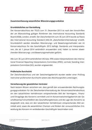 Zusammenfassung wesentlicher Bilanzierungsgrundsätze 
Grundsätzliches zur Darstellung 
Der Konzernabschluss der TELES zum 31. Dezember 2013 ist nach den Vorschriften 
der am Bilanzstichtag gültigen Richtlinien des International Accounting Standards 
Board (IASB), London, erstellt. Der Zwischenbericht zum 30. Juni 2014 wurde auf Basis 
des International Accounting Standard (IAS) 34 „Zwischenberichterstattung“ erstellt. 
Grundsätzlich werden dieselben Bilanzierungs- und Bewertungsmethoden wie im 
Konzernabschluss für das Geschäftsjahr 2013 befolgt. Standards und Interpretatio-nen, 
die ab 1. Januar 2014 verbindlich anzuwenden sind, haben zu keinen abwei-chenden 
Bilanzierungs- und Bewertungsmethoden geführt. 
Alle zum 30. Juni 2014 verbindlichen IAS bzw. IFRS sowie Interpretationen des Interna-tional 
Financial Reporting Interpretations Committee (IFRIC), vormals Standing Inter-pretations 
Committee (SIC), wurden angewendet. 
Prüferische Durchsicht 
Der Zwischenabschluss und der Zwischenlagebericht wurden weder einer Prüfung 
noch einer prüferischen Durchsicht seitens des Abschlussprüfers unterzogen. 
Versicherung der gesetzlichen Vertreter 
Nach bestem Wissen versichern wir, dass gemäß den anzuwendenden Rechnungsle-gungsgrundsätzen 
für die Zwischenberichterstattung der Konzernzwischenabschluss 
ein den tatsächlichen Verhältnissen entsprechendes Bild der Vermögens-, Finanz-und 
Ertragslage des Konzerns vermittelt und im Konzernzwischenlagebericht der Ge-schäftsverlauf 
einschließlich des Geschäftsergebnisses und die Lage des Konzerns so 
dargestellt sind, dass ein den tatsächlichen Verhältnissen entsprechendes Bild ver-mittelt 
wird, sowie die wesentlichen Chancen und Risiken der voraussichtlichen Ent-wicklung 
des Konzern im verbleibenden Geschäftsjahr beschrieben sind. 
Seite 10 von 10 
© TELES AG Informationstechnologien 
21.07.2014 
