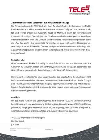Zusammenfassendes Statement zur wirtschaftlichen Lage 
Die Neuausrichtung der TELES AG und ihrer Geschäftsfelder, der Fokus auf profitable 
Produktlinien und Märkte sowie die Identifikation von Erfolg versprechenden Märk-ten 
und Trends prägen das Geschäft. TELES im Markt als einen der führenden und 
innovationsfreudigen Spezialisten für Telekommunikationslösungen zu verankern, 
erfordert weiterhin Kraft und Geduld. Eine besondere Herausforderung bleiben dabei 
die USA: Der Markt ist prinzipiell reif für intelligente Access-Lösungen. Das zeigen un-sere 
Gespräche mit führenden Carriern und potenziellen Anwendern. Allerdings sind 
Ausschreibungsprozesse ungewöhnlich langwierig und erfordern einen hohen Bera-tungsaufwand. 
Risikobericht 
Um Chancen und Risiken frühzeitig zu identifizieren und um das Unternehmen vor 
Gefahren zu schützen, setzen wir Kontrollsysteme ein, die integraler Bestandteil der 
Geschäftsprozesse und aller Entscheidungen der Geschäftsleitung sind. 
Der im April veröffentlichte Jahresabschluss für das abgelaufene Geschäftsjahr 2013 
berichtet umfassend über alle dem Unternehmen bekannten Risiken, die die Ertrags-und 
Finanzlage des Unternehmens negativ beeinflussen könnten. Bis Mitte des lau-fenden 
Geschäftsjahres 2014 sind uns darüber hinaus keine weiteren Chancen und 
Ausblick 
Für das zweite Halbjahr des Geschäftsjahres 2014 erwartet TELES auf Jahressicht ein Plus 
beim Umsatz und eine Verbesserung der Ertragslage. Ob und inwieweit TELES die Planun-gen 
erfüllt, hängt ganz wesentlich davon ab, ob es gelingt, den US-Markt erfolgreich zu 
erschließen und erste größere Aufträge und Ausschreibungen zu gewinnen. 
Seite 4 von 10 
Risiken bekannt geworden. 
TELES AG Informationstechnologien 
Der Vorstand 
Juli 2014 
© TELES AG Informationstechnologien 
21.07.2014 
 