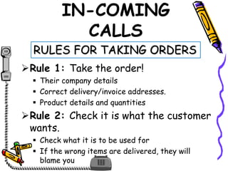 IN-COMING
CALLS
Rule 1: Take the order!
 Their company details
 Correct delivery/invoice addresses.
 Product details and quantities
Rule 2: Check it is what the customer
wants.
 Check what it is to be used for
 If the wrong items are delivered, they will
blame you
RULES FOR TAKING ORDERS
 