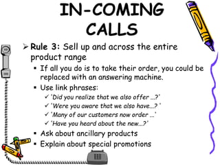 IN-COMING
CALLS
 Rule 3: Sell up and across the entire
product range
 If all you do is to take their order, you could be
replaced with an answering machine.
 Use link phrases:
'Did you realize that we also offer ...?'
'Were you aware that we also have...? '
'Many of our customers now order ...'
'Have you heard about the new...?'
 Ask about ancillary products
 Explain about special promotions
 