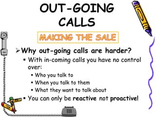 OUT-GOING
CALLS
Why out-going calls are harder?
 With in-coming calls you have no control
over:
 Who you talk to
 When you talk to them
 What they want to talk about
 You can only be reactive not proactive!
 