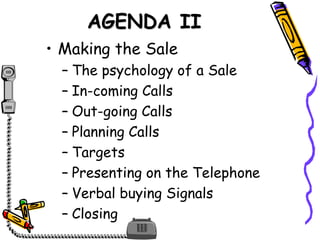 AGENDA II
• Making the Sale
– The psychology of a Sale
– In-coming Calls
– Out-going Calls
– Planning Calls
– Targets
– Presenting on the Telephone
– Verbal buying Signals
– Closing
 