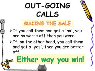 OUT-GOING
CALLS
If you call them and get a 'no', you
are no worse off than you were.
If, on the other hand, you call them
and get a 'yes', then you are better
off.
 
