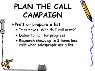 PLAN THE CALL
CAMPAIGN
Print or prepare a list
 It removes 'Who do I call next?'
 Easier to monitor progress
 Research shows up to 3 times less
calls when salespeople use a list
 
