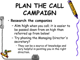 PLAN THE CALL
CAMPAIGN
• Research the companies
– Aim high when you call; it is easier to
be passed down from on high than
referred up from below!
– Try phoning the Managing Director's
secretary?
• They can be a source of knowledge and
very helpful in pointing you in the right
direction.
 