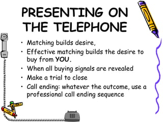 PRESENTING ON
THE TELEPHONE
• Matching builds desire,
• Effective matching builds the desire to
buy from YOU.
• When all buying signals are revealed
• Make a trial to close
• Call ending: whatever the outcome, use a
professional call ending sequence
 