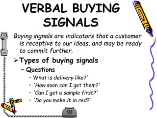 VERBAL BUYING
SIGNALS
Buying signals are indicators that a customer
is receptive to our ideas, and may be ready
to commit further.
Types of buying signals
– Questions
• What is delivery like?'
• 'How soon can I get them?'
• 'Can I get a sample first?'
• 'Do you make it in red?'
 