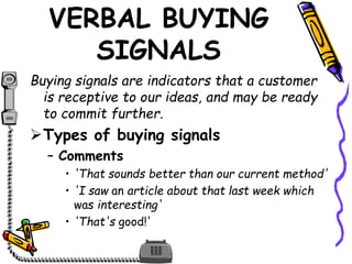 VERBAL BUYING
SIGNALS
Buying signals are indicators that a customer
is receptive to our ideas, and may be ready
to commit further.
Types of buying signals
– Comments
• 'That sounds better than our current method'
• 'I saw an article about that last week which
was interesting'
• 'That's good!'
 