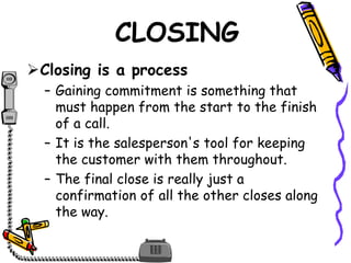 CLOSING
Closing is a process
– Gaining commitment is something that
must happen from the start to the finish
of a call.
– It is the salesperson's tool for keeping
the customer with them throughout.
– The final close is really just a
confirmation of all the other closes along
the way.
 