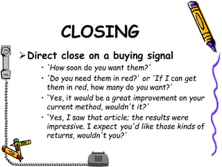 Direct close on a buying signal
• 'How soon do you want them?'
• 'Do you need them in red?' or 'If I can get
them in red, how many do you want?'
• 'Yes, it would be a great improvement on your
current method, wouldn't it?'
• 'Yes, I saw that article; the results were
impressive. I expect you'd like those kinds of
returns, wouldn't you?'
CLOSING
 