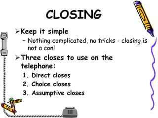 CLOSING
Keep it simple
– Nothing complicated, no tricks - closing is
not a con!
Three closes to use on the
telephone:
1. Direct closes
2. Choice closes
3. Assumptive closes
 
