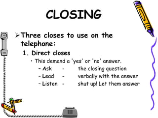CLOSING
Three closes to use on the
telephone:
1. Direct closes
• This demand a 'yes' or 'no' answer.
– Ask - the closing question
– Lead - verbally with the answer
– Listen - shut up! Let them answer
 
