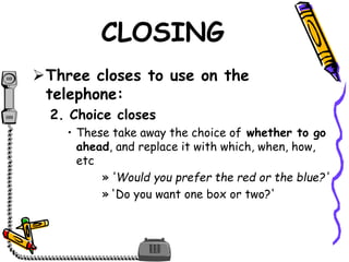 CLOSING
Three closes to use on the
telephone:
2. Choice closes
• These take away the choice of whether to go
ahead, and replace it with which, when, how,
etc
» 'Would you prefer the red or the blue?'
» 'Do you want one box or two?'
 