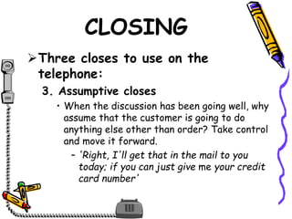 CLOSING
Three closes to use on the
telephone:
3. Assumptive closes
• When the discussion has been going well, why
assume that the customer is going to do
anything else other than order? Take control
and move it forward.
– 'Right, I'll get that in the mail to you
today; if you can just give me your credit
card number'
 