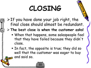 CLOSING
If you have done your job right, the
final close should almost be redundant.
 The best close is when the customer asks!
 When that happens, some salespeople feel
that they have failed because they didn't
close.
 In fact, the opposite is true; they did so
well that the customer was eager to buy
and said so.
 