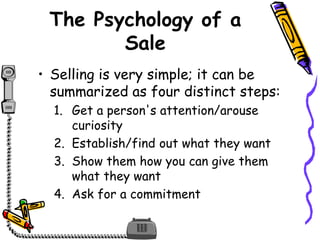 The Psychology of a
Sale
• Selling is very simple; it can be
summarized as four distinct steps:
1. Get a person's attention/arouse
curiosity
2. Establish/find out what they want
3. Show them how you can give them
what they want
4. Ask for a commitment
 