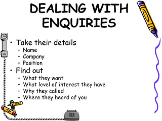 DEALING WITH
ENQUIRIES
• Take their details
– Name
– Company
– Position
• Find out
– What they want
– What level of interest they have
– Why they called
– Where they heard of you
 