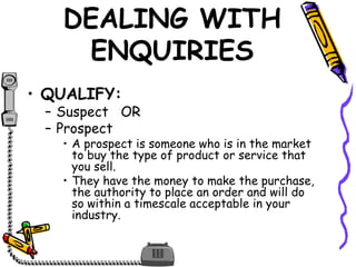 DEALING WITH
ENQUIRIES
• QUALIFY:
– Suspect OR
– Prospect
• A prospect is someone who is in the market
to buy the type of product or service that
you sell.
• They have the money to make the purchase,
the authority to place an order and will do
so within a timescale acceptable in your
industry.
 